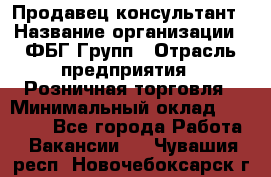 Продавец-консультант › Название организации ­ ФБГ Групп › Отрасль предприятия ­ Розничная торговля › Минимальный оклад ­ 20 000 - Все города Работа » Вакансии   . Чувашия респ.,Новочебоксарск г.